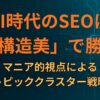 AI時代のSEOは「構造美」で勝つ：マニア的視点によるトピッククラスター戦略